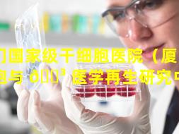 厦门国家级干细胞医院（厦门干细胞与 🌳 医学再生研究中心）
